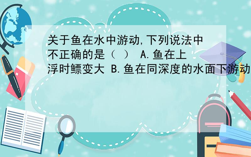 关于鱼在水中游动,下列说法中不正确的是（ ） A.鱼在上浮时鳔变大 B.鱼在同深度的水面下游动时鳔大小不变