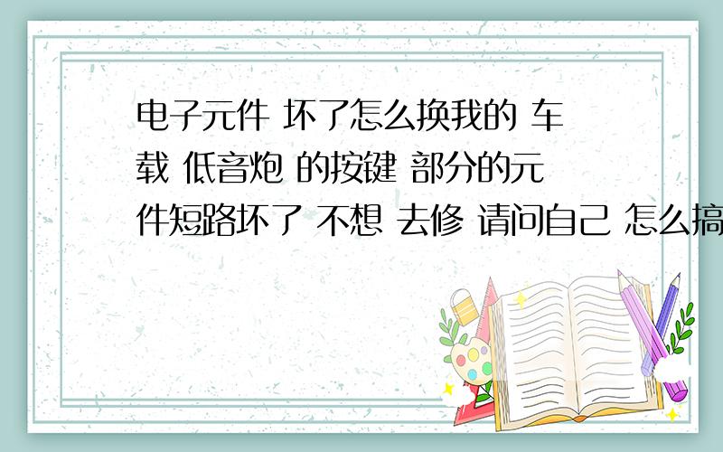 电子元件 坏了怎么换我的 车载 低音炮 的按键 部分的元件短路坏了 不想 去修 请问自己 怎么搞 那是一个很小的东西我是