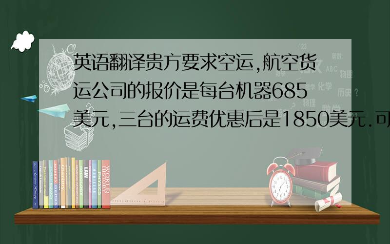 英语翻译贵方要求空运,航空货运公司的报价是每台机器685美元,三台的运费优惠后是1850美元.可能会增加不少成本,但一般