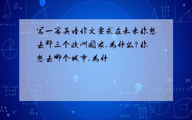 写一篇英语作文要求在未来你想去那三个欧洲国家,为什么?你想去哪个城市,为什