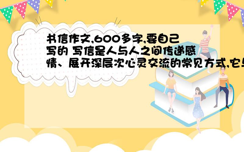 书信作文,600多字,要自己写的 写信是人与人之间传递感情、展开深层次心灵交流的常见方式,它与面对