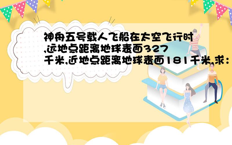 神舟五号载人飞船在太空飞行时,远地点距离地球表面327 千米,近地点距离地球表面181千米,求：