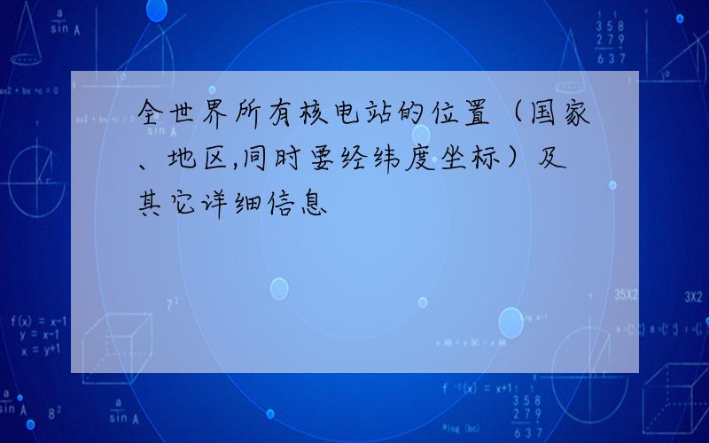 全世界所有核电站的位置（国家、地区,同时要经纬度坐标）及其它详细信息