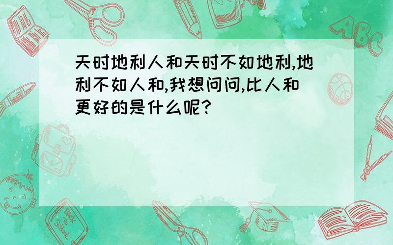 天时地利人和天时不如地利,地利不如人和,我想问问,比人和更好的是什么呢?