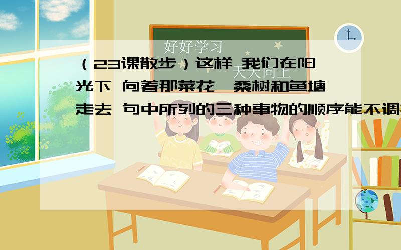 （23课散步）这样 我们在阳光下 向着那菜花,桑树和鱼塘走去 句中所列的三种事物的顺序能不调换为什么?