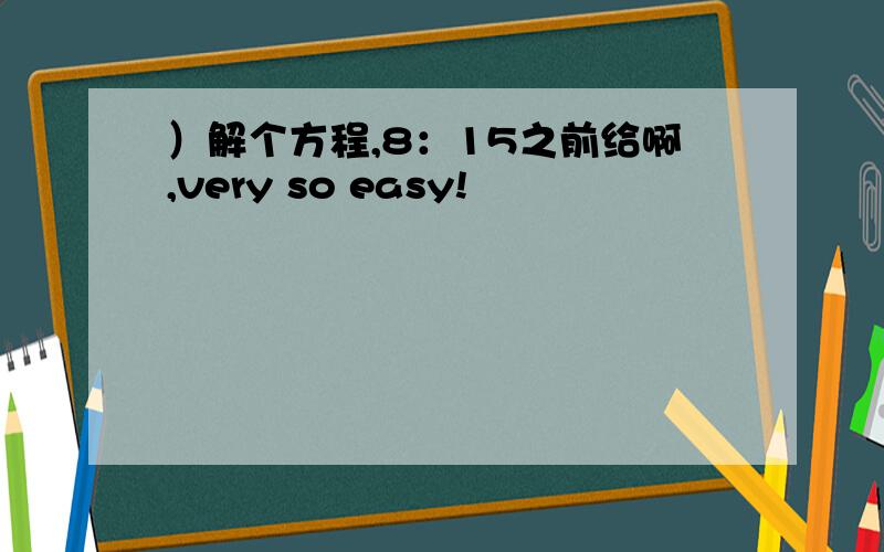 ）解个方程,8：15之前给啊,very so easy!