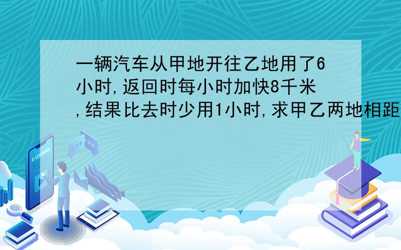 一辆汽车从甲地开往乙地用了6小时,返回时每小时加快8千米,结果比去时少用1小时,求甲乙两地相距多少米