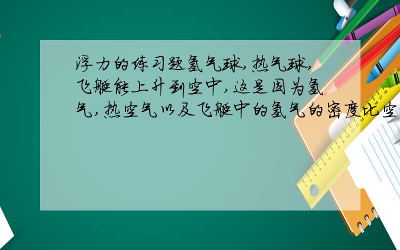 浮力的练习题氢气球,热气球,飞艇能上升到空中,这是因为氢气,热空气以及飞艇中的氢气的密度比空气（ ）,它们受到的重力（