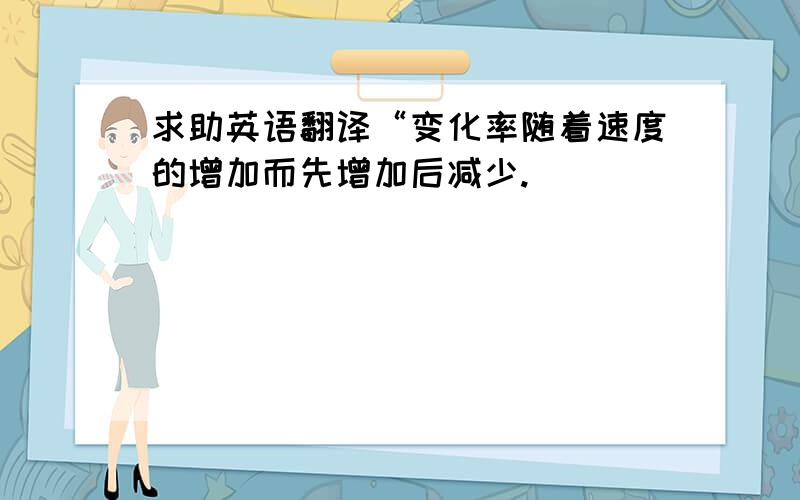 求助英语翻译“变化率随着速度的增加而先增加后减少.