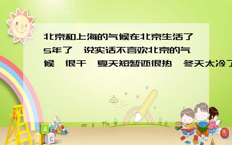 北京和上海的气候在北京生活了5年了,说实话不喜欢北京的气候,很干,夏天短暂还很热,冬天太冷了,暖气费一年比一年贵,我是北