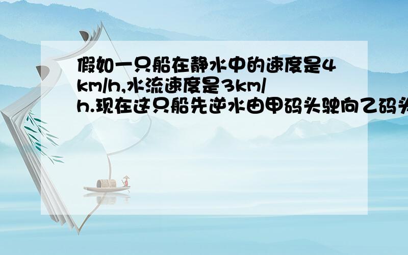 假如一只船在静水中的速度是4km/h,水流速度是3km/h.现在这只船先逆水由甲码头驶向乙码头,再顺水从乙码头驶向甲码头