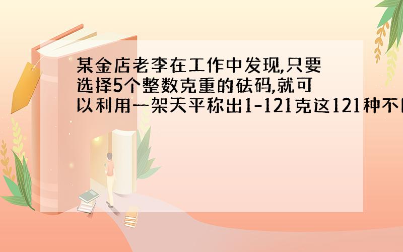 某金店老李在工作中发现,只要选择5个整数克重的砝码,就可以利用一架天平称出1-121克这121种不同整数的黄