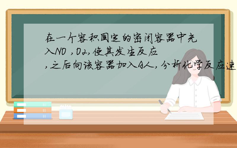 在一个容积固定的密闭容器中充入NO ,O2,使其发生反应,之后向该容器加入A人,分析化学反应速率如何变化