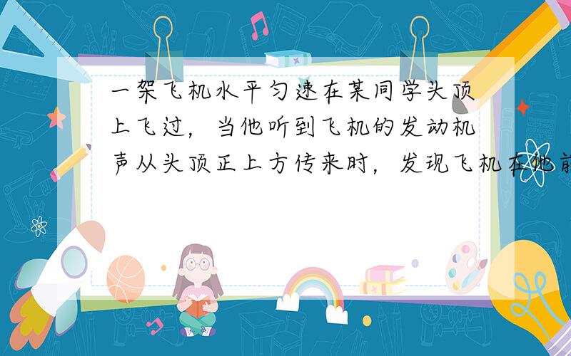 一架飞机水平匀速在某同学头顶上飞过，当他听到飞机的发动机声从头顶正上方传来时，发现飞机在他前上方约与地面60度的方向上，