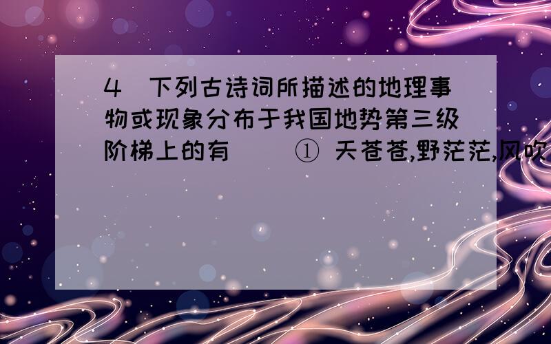 4．下列古诗词所描述的地理事物或现象分布于我国地势第三级阶梯上的有 　　① 天苍苍,野茫茫,风吹草低见