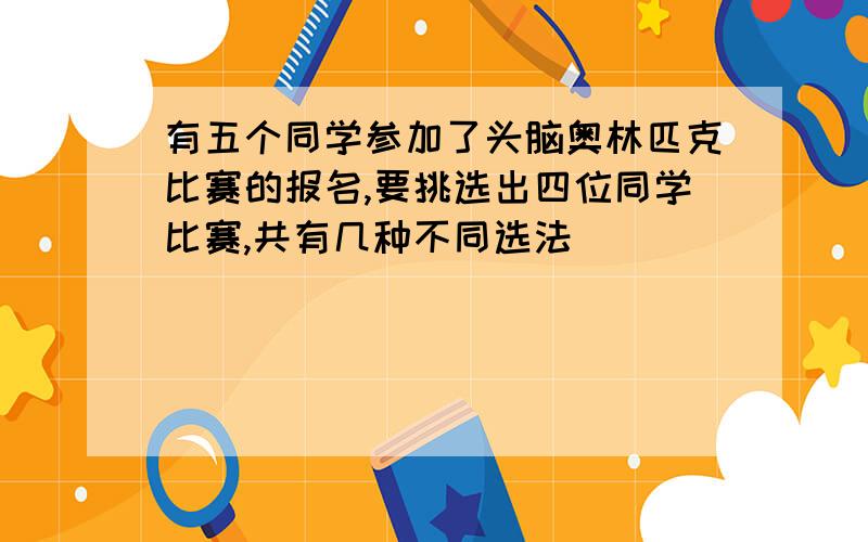 有五个同学参加了头脑奥林匹克比赛的报名,要挑选出四位同学比赛,共有几种不同选法