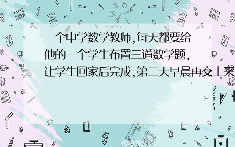 一个中学数学教师,每天都要给他的一个学生布置三道数学题,让学生回家后完成,第二天早晨再交上来.