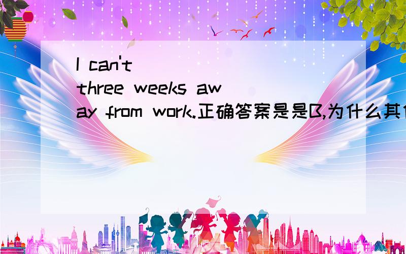 I can't _____ three weeks away from work.正确答案是是B,为什么其他的不可以呢?