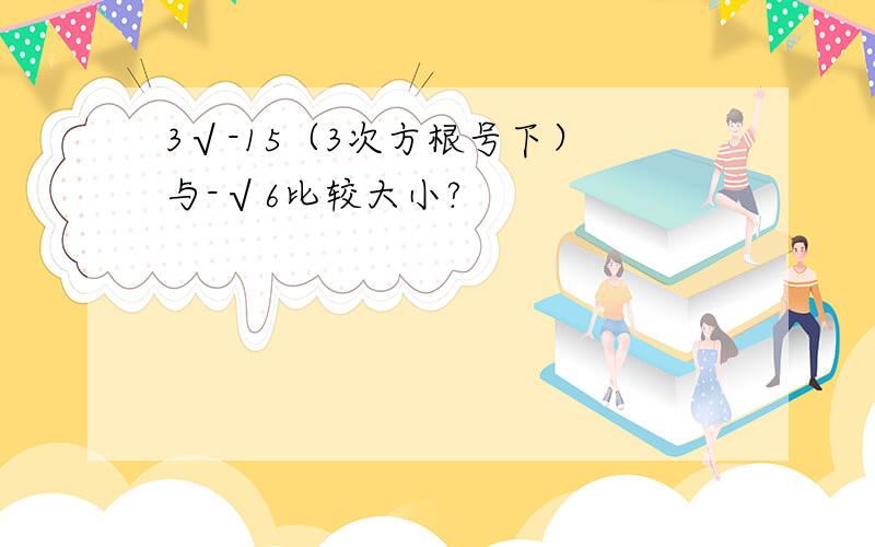 3√-15（3次方根号下） 与-√6比较大小?