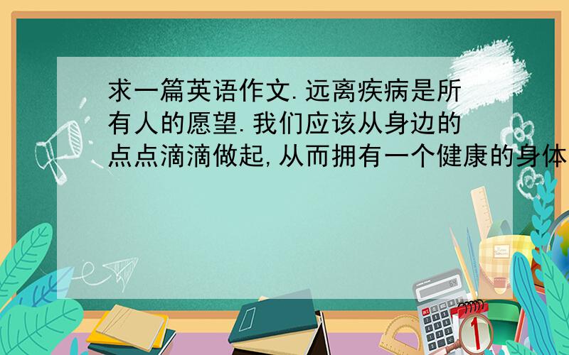 求一篇英语作文.远离疾病是所有人的愿望.我们应该从身边的点点滴滴做起,从而拥有一个健康的身体