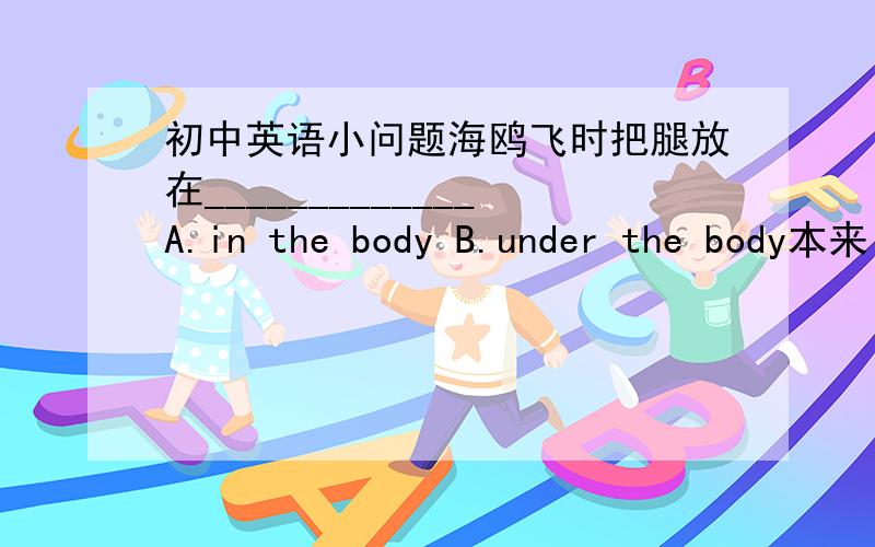 初中英语小问题海鸥飞时把腿放在_____________A.in the body B.under the body本来