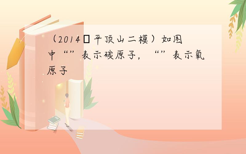 （2014•平顶山二模）如图中“”表示碳原子，“”表示氧原子