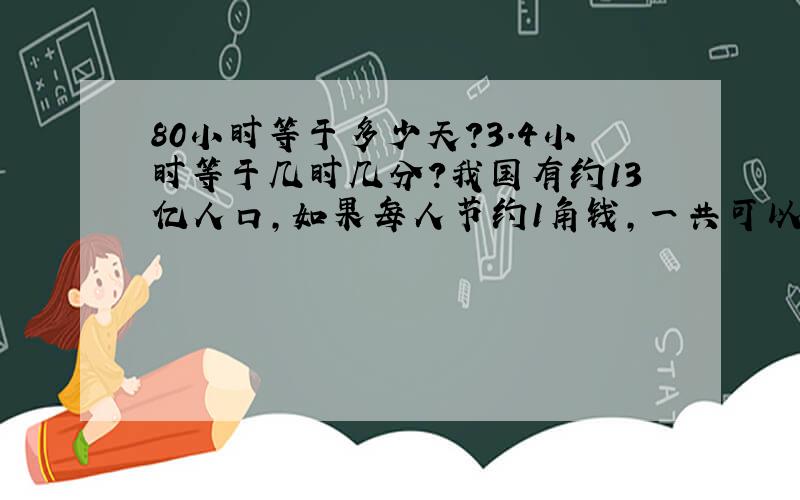 80小时等于多少天?3.4小时等于几时几分?我国有约13亿人口,如果每人节约1角钱,一共可以节约几元?