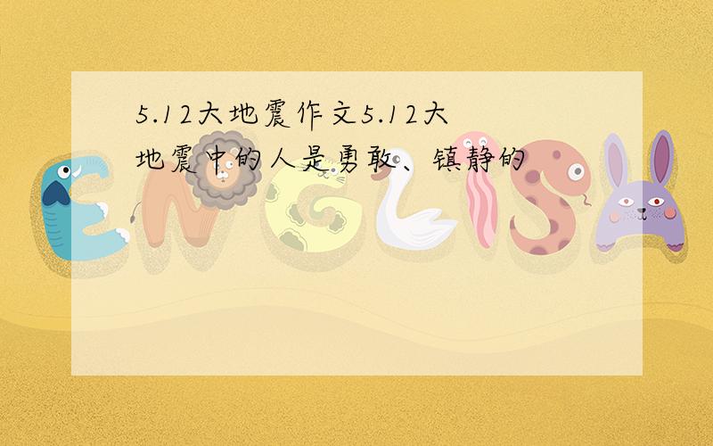 5.12大地震作文5.12大地震中的人是勇敢、镇静的