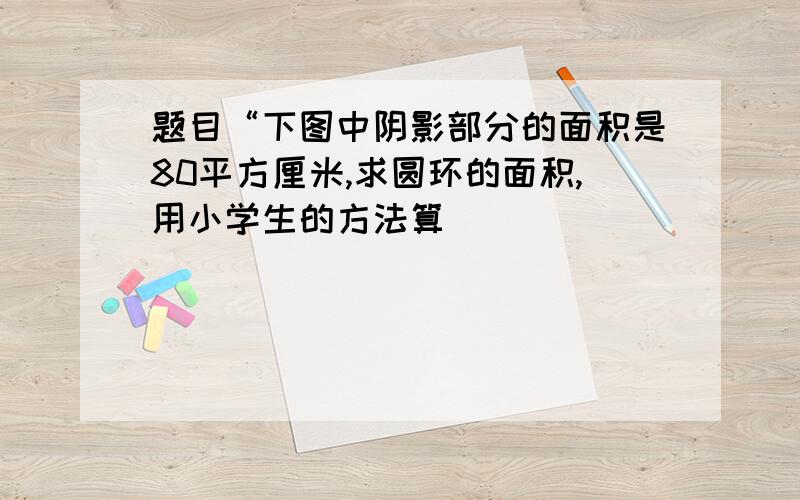 题目“下图中阴影部分的面积是80平方厘米,求圆环的面积,用小学生的方法算