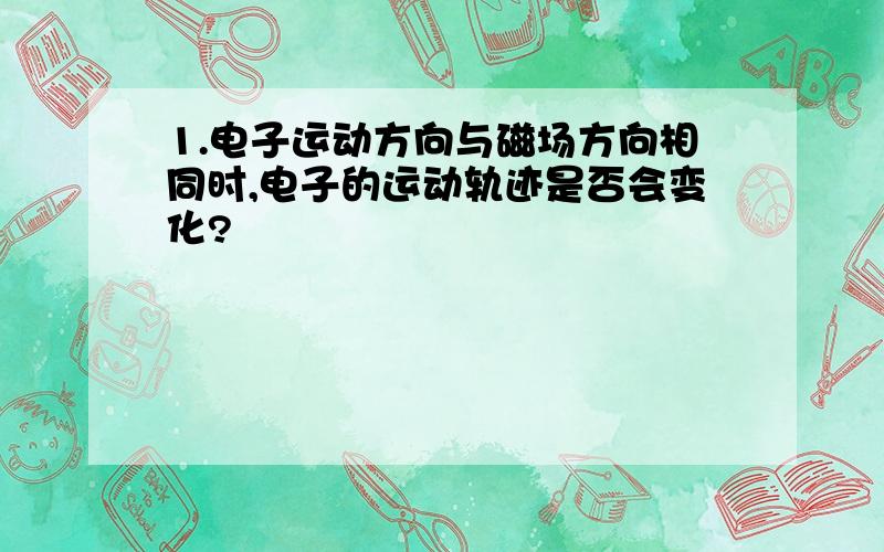 1.电子运动方向与磁场方向相同时,电子的运动轨迹是否会变化?