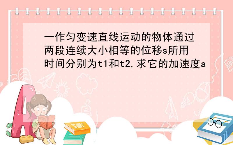 一作匀变速直线运动的物体通过两段连续大小相等的位移s所用时间分别为t1和t2,求它的加速度a