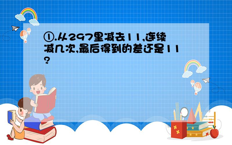 ①.从297里减去11,连续减几次,最后得到的差还是11?