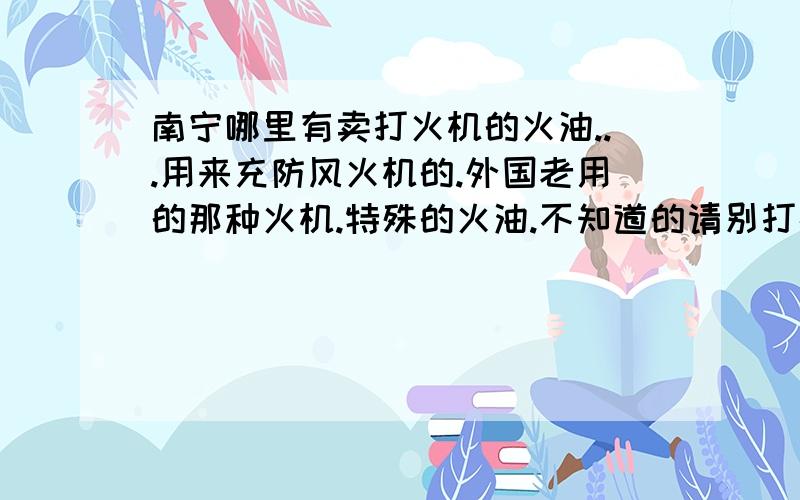 南宁哪里有卖打火机的火油...用来充防风火机的.外国老用的那种火机.特殊的火油.不知道的请别打扰.