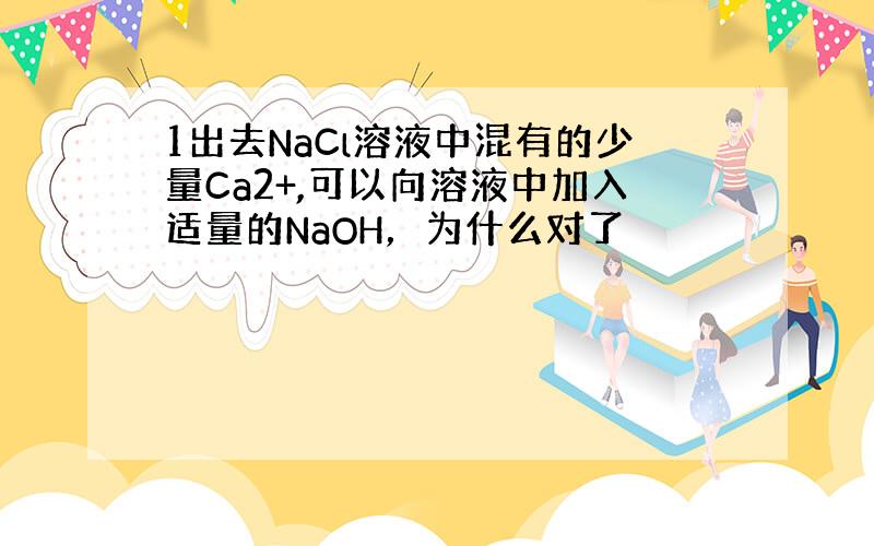 1出去NaCl溶液中混有的少量Ca2+,可以向溶液中加入适量的NaOH，为什么对了