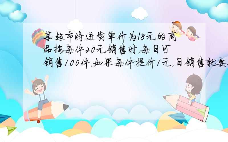 某超市将进货单价为l8元的商品按每件20元销售时，每日可销售100件，如果每件提价1元，日销售就要减少10件，那么把商品