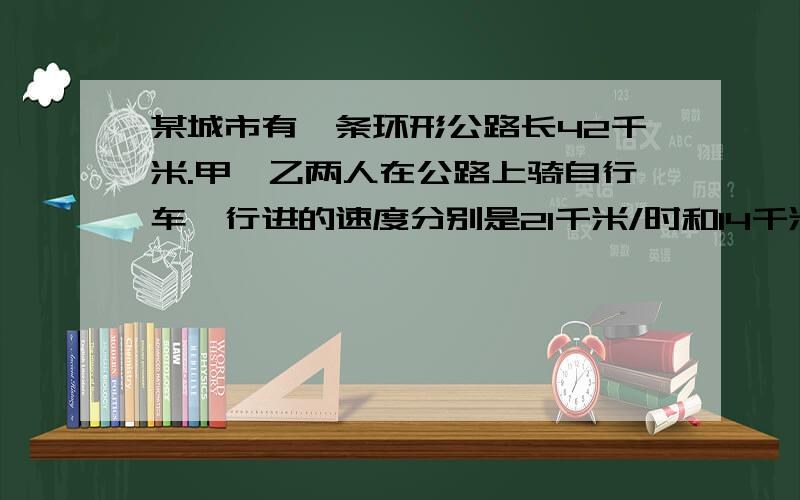 某城市有一条环形公路长42千米.甲、乙两人在公路上骑自行车,行进的速度分别是21千米/时和14千米/时.