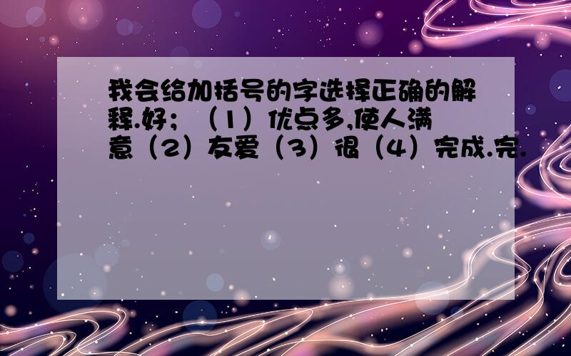 我会给加括号的字选择正确的解释.好；（1）优点多,使人满意（2）友爱（3）很（4）完成.完.