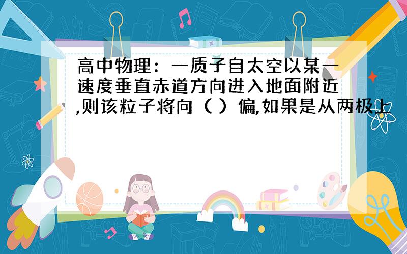 高中物理：一质子自太空以某一速度垂直赤道方向进入地面附近,则该粒子将向（ ）偏,如果是从两极上