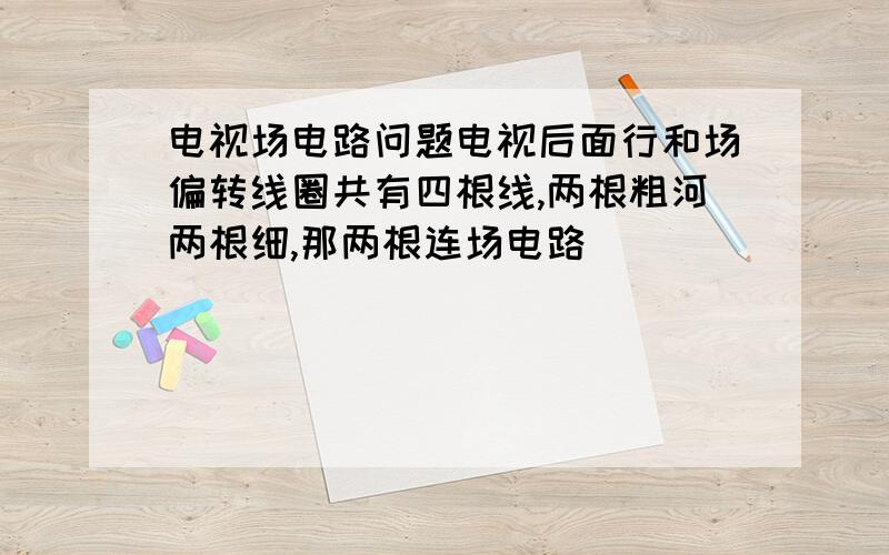 电视场电路问题电视后面行和场偏转线圈共有四根线,两根粗河两根细,那两根连场电路