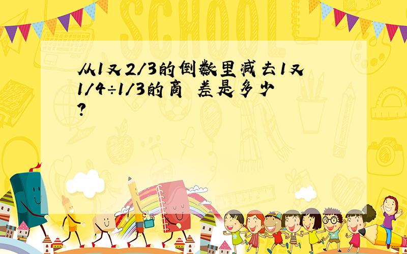 从1又2/3的倒数里减去1又1/4÷1/3的商 差是多少?