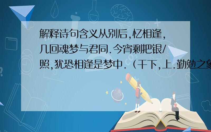 解释诗句含义从别后,忆相逢,几回魂梦与君同.今宵剩把银/照,犹恐相逢是梦中.（干下,上.勤勉之象）