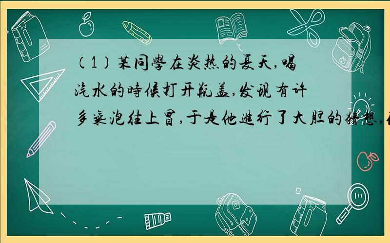 （1）某同学在炎热的夏天,喝汽水的时候打开瓶盖,发现有许多气泡往上冒,于是他进行了大胆的猜想,你认为猜想比较合理的是（）