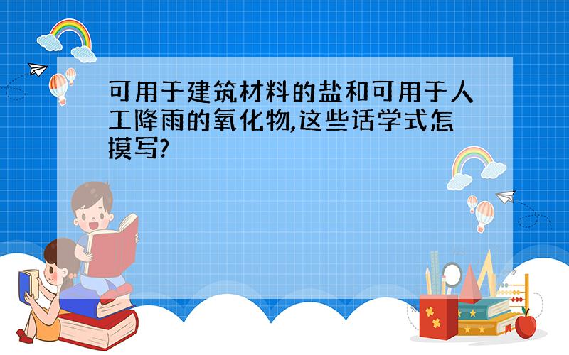 可用于建筑材料的盐和可用于人工降雨的氧化物,这些话学式怎摸写?