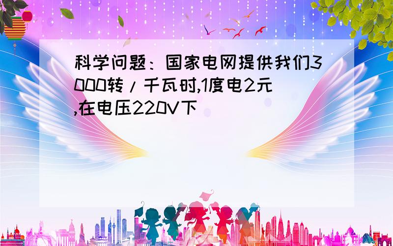 科学问题：国家电网提供我们3000转/千瓦时,1度电2元,在电压220V下