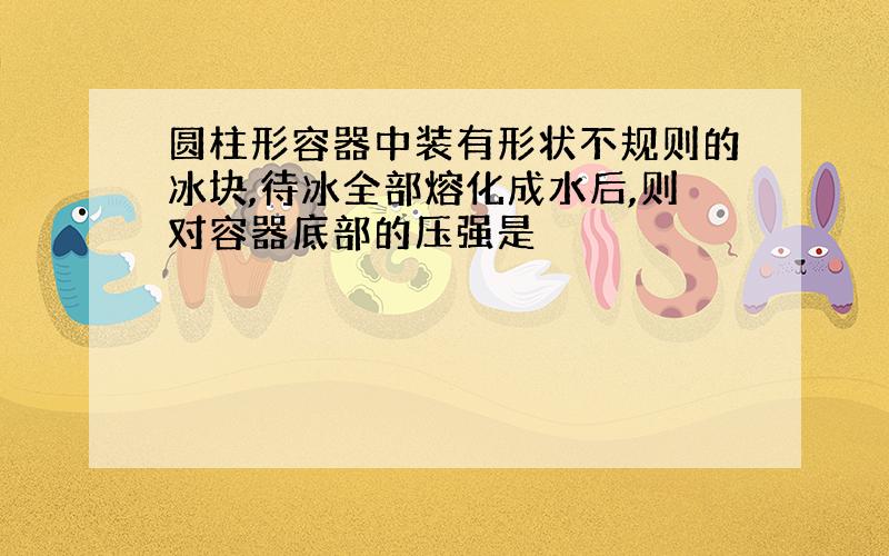 圆柱形容器中装有形状不规则的冰块,待冰全部熔化成水后,则对容器底部的压强是