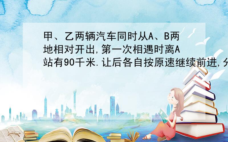 甲、乙两辆汽车同时从A、B两地相对开出,第一次相遇时离A站有90千米.让后各自按原速继续前进,分别到达对