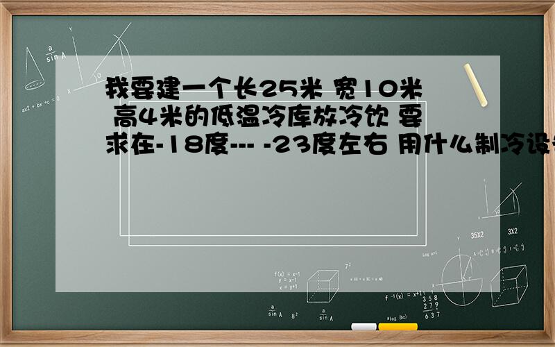 我要建一个长25米 宽10米 高4米的低温冷库放冷饮 要求在-18度--- -23度左右 用什么制冷设备?设备大概多少