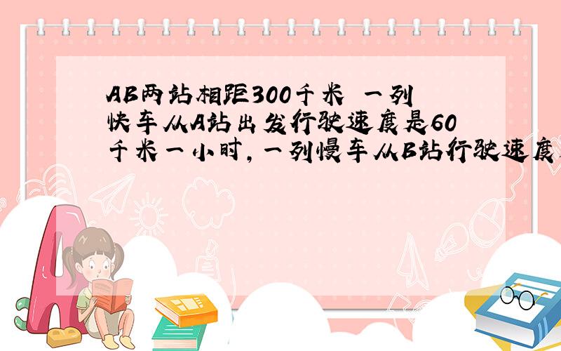 AB两站相距300千米 一列快车从A站出发行驶速度是60千米一小时,一列慢车从B站行驶速度是40千米一小时,问