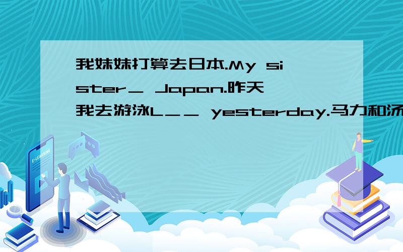 我妹妹打算去日本.My sister＿ Japan.昨天我去游泳L＿＿ yesterday.马力和汤姆Mary and