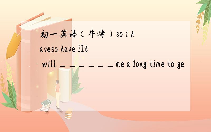 初一英语（牛津）so i haveso have iIt will ______me a long time to ge